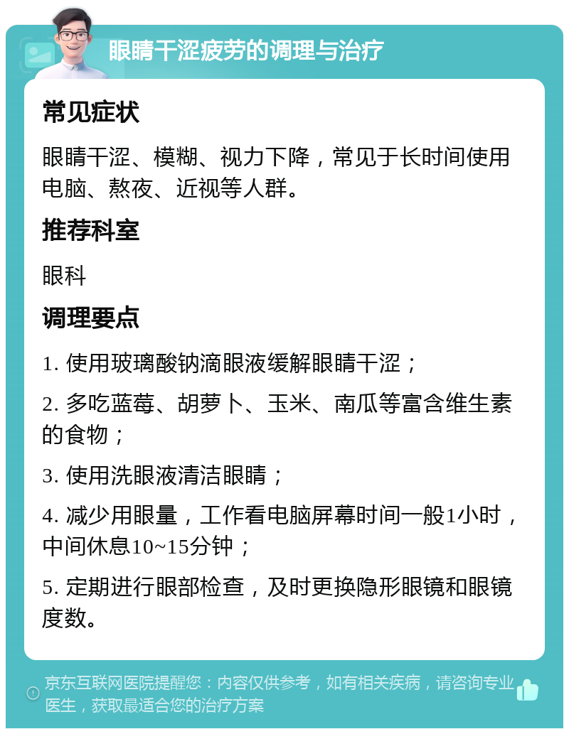 眼睛干涩疲劳的调理与治疗 常见症状 眼睛干涩、模糊、视力下降，常见于长时间使用电脑、熬夜、近视等人群。 推荐科室 眼科 调理要点 1. 使用玻璃酸钠滴眼液缓解眼睛干涩； 2. 多吃蓝莓、胡萝卜、玉米、南瓜等富含维生素的食物； 3. 使用洗眼液清洁眼睛； 4. 减少用眼量，工作看电脑屏幕时间一般1小时，中间休息10~15分钟； 5. 定期进行眼部检查，及时更换隐形眼镜和眼镜度数。