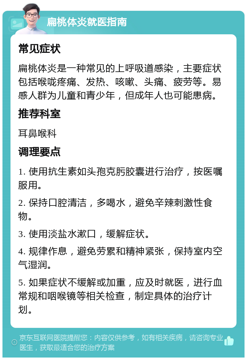 扁桃体炎就医指南 常见症状 扁桃体炎是一种常见的上呼吸道感染，主要症状包括喉咙疼痛、发热、咳嗽、头痛、疲劳等。易感人群为儿童和青少年，但成年人也可能患病。 推荐科室 耳鼻喉科 调理要点 1. 使用抗生素如头孢克肟胶囊进行治疗，按医嘱服用。 2. 保持口腔清洁，多喝水，避免辛辣刺激性食物。 3. 使用淡盐水漱口，缓解症状。 4. 规律作息，避免劳累和精神紧张，保持室内空气湿润。 5. 如果症状不缓解或加重，应及时就医，进行血常规和咽喉镜等相关检查，制定具体的治疗计划。