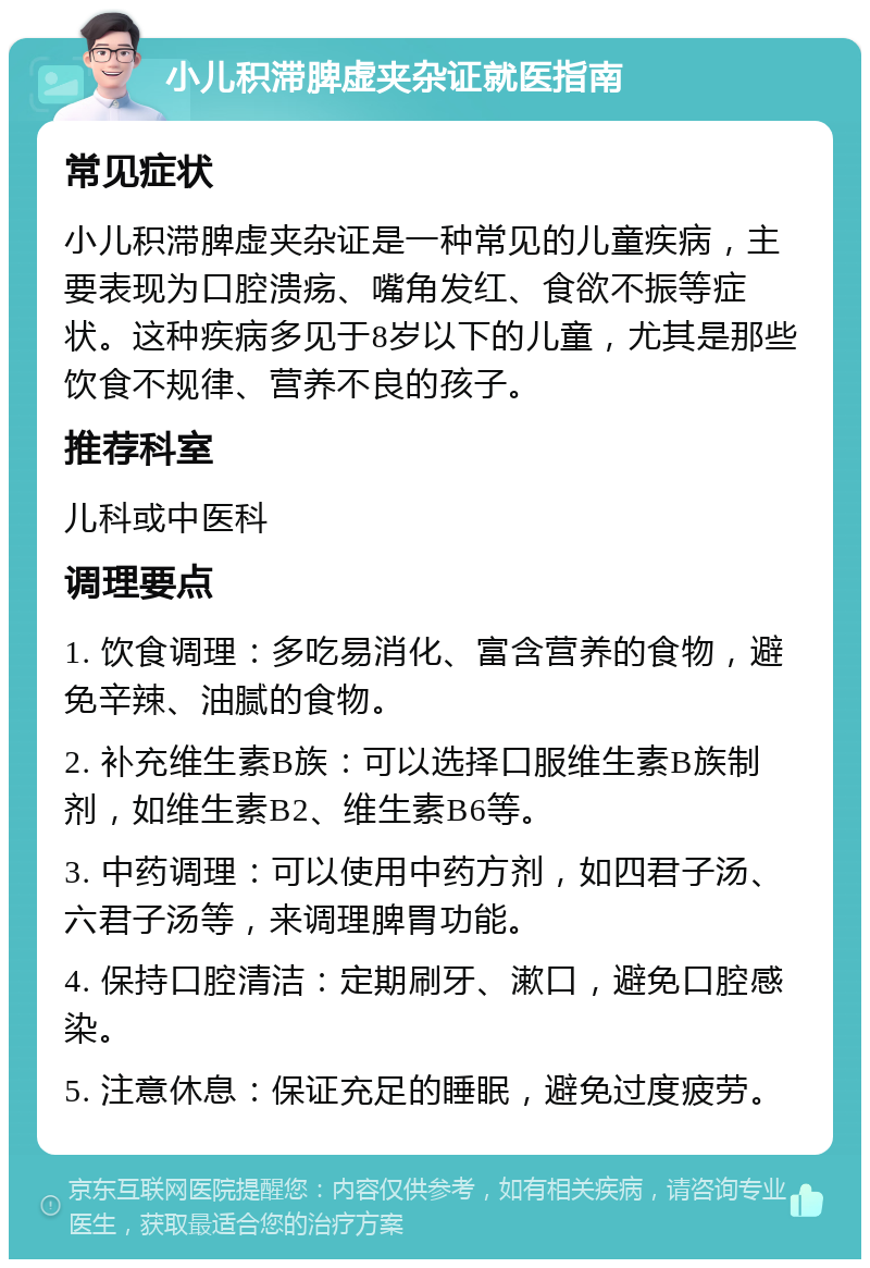 小儿积滞脾虚夹杂证就医指南 常见症状 小儿积滞脾虚夹杂证是一种常见的儿童疾病，主要表现为口腔溃疡、嘴角发红、食欲不振等症状。这种疾病多见于8岁以下的儿童，尤其是那些饮食不规律、营养不良的孩子。 推荐科室 儿科或中医科 调理要点 1. 饮食调理：多吃易消化、富含营养的食物，避免辛辣、油腻的食物。 2. 补充维生素B族：可以选择口服维生素B族制剂，如维生素B2、维生素B6等。 3. 中药调理：可以使用中药方剂，如四君子汤、六君子汤等，来调理脾胃功能。 4. 保持口腔清洁：定期刷牙、漱口，避免口腔感染。 5. 注意休息：保证充足的睡眠，避免过度疲劳。