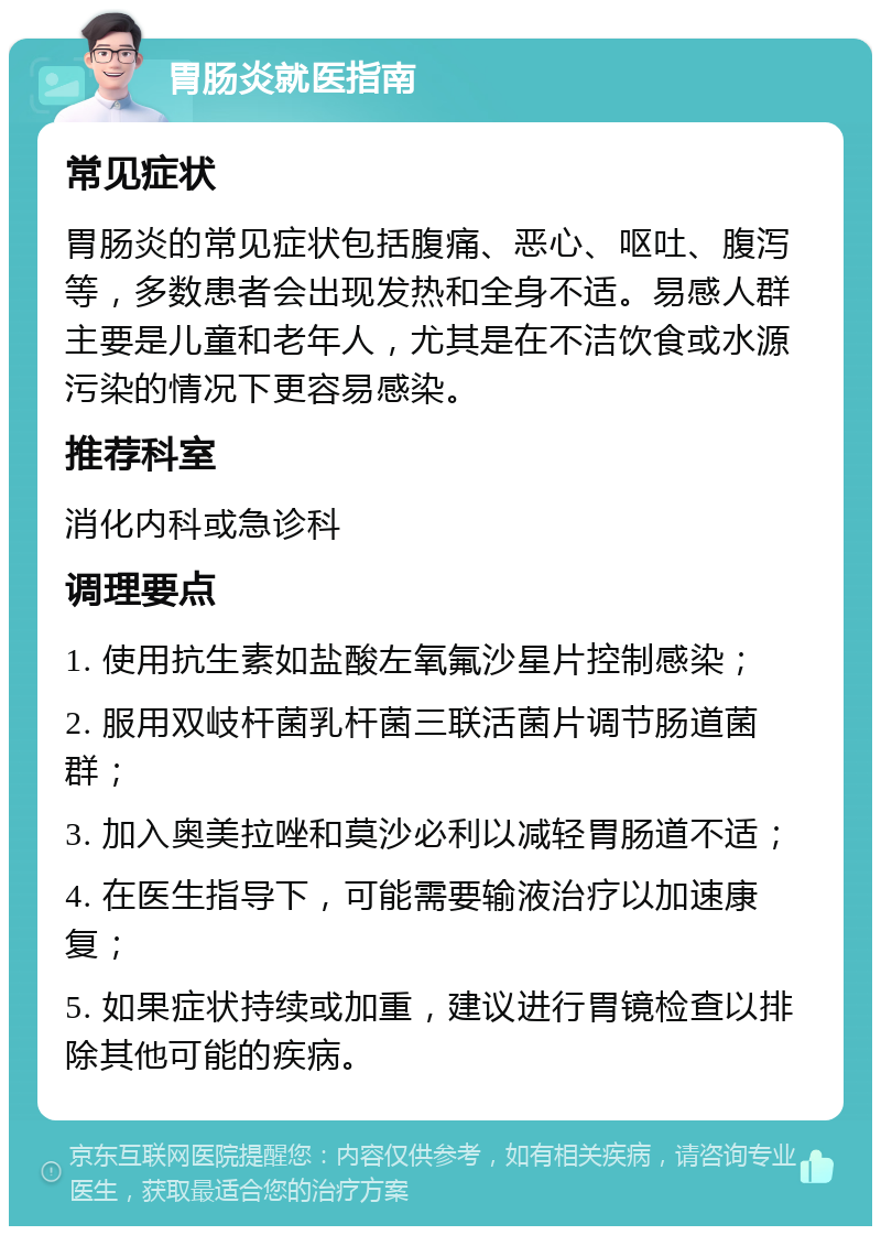 胃肠炎就医指南 常见症状 胃肠炎的常见症状包括腹痛、恶心、呕吐、腹泻等，多数患者会出现发热和全身不适。易感人群主要是儿童和老年人，尤其是在不洁饮食或水源污染的情况下更容易感染。 推荐科室 消化内科或急诊科 调理要点 1. 使用抗生素如盐酸左氧氟沙星片控制感染； 2. 服用双岐杆菌乳杆菌三联活菌片调节肠道菌群； 3. 加入奥美拉唑和莫沙必利以减轻胃肠道不适； 4. 在医生指导下，可能需要输液治疗以加速康复； 5. 如果症状持续或加重，建议进行胃镜检查以排除其他可能的疾病。