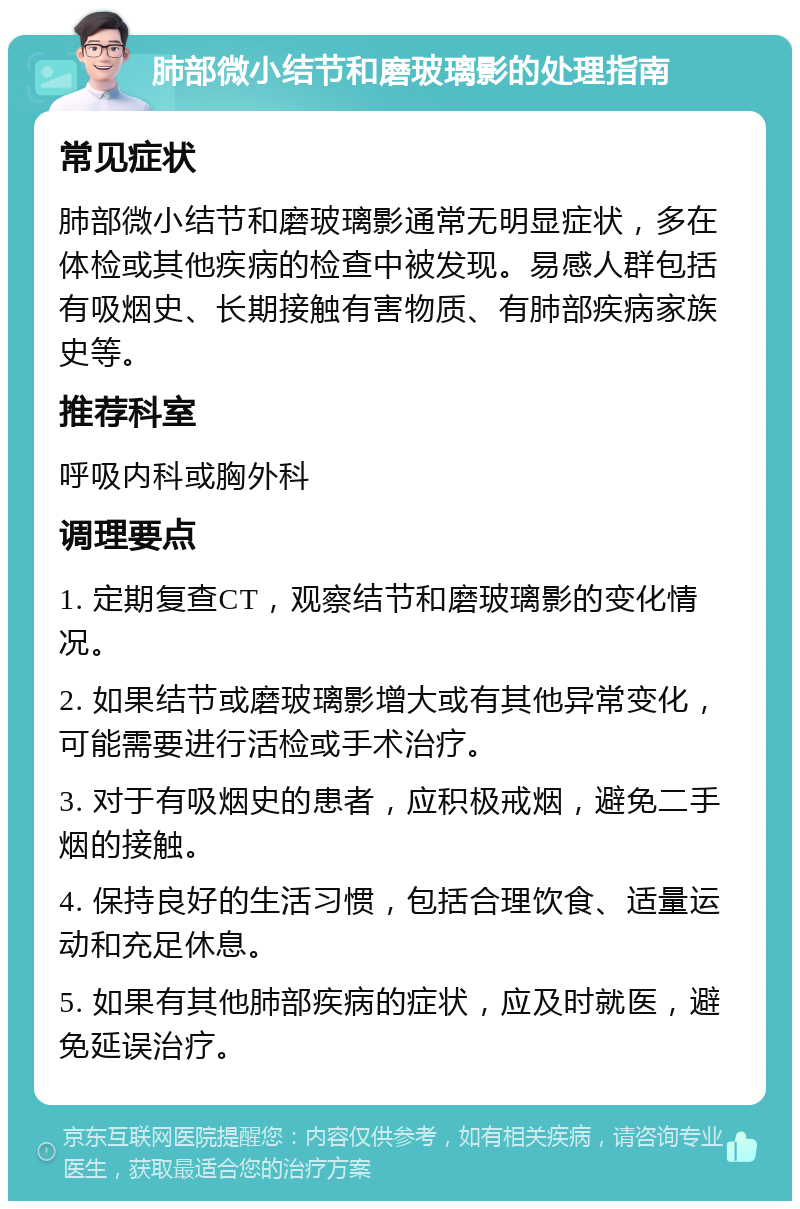 肺部微小结节和磨玻璃影的处理指南 常见症状 肺部微小结节和磨玻璃影通常无明显症状，多在体检或其他疾病的检查中被发现。易感人群包括有吸烟史、长期接触有害物质、有肺部疾病家族史等。 推荐科室 呼吸内科或胸外科 调理要点 1. 定期复查CT，观察结节和磨玻璃影的变化情况。 2. 如果结节或磨玻璃影增大或有其他异常变化，可能需要进行活检或手术治疗。 3. 对于有吸烟史的患者，应积极戒烟，避免二手烟的接触。 4. 保持良好的生活习惯，包括合理饮食、适量运动和充足休息。 5. 如果有其他肺部疾病的症状，应及时就医，避免延误治疗。