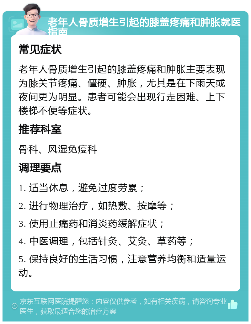 老年人骨质增生引起的膝盖疼痛和肿胀就医指南 常见症状 老年人骨质增生引起的膝盖疼痛和肿胀主要表现为膝关节疼痛、僵硬、肿胀，尤其是在下雨天或夜间更为明显。患者可能会出现行走困难、上下楼梯不便等症状。 推荐科室 骨科、风湿免疫科 调理要点 1. 适当休息，避免过度劳累； 2. 进行物理治疗，如热敷、按摩等； 3. 使用止痛药和消炎药缓解症状； 4. 中医调理，包括针灸、艾灸、草药等； 5. 保持良好的生活习惯，注意营养均衡和适量运动。