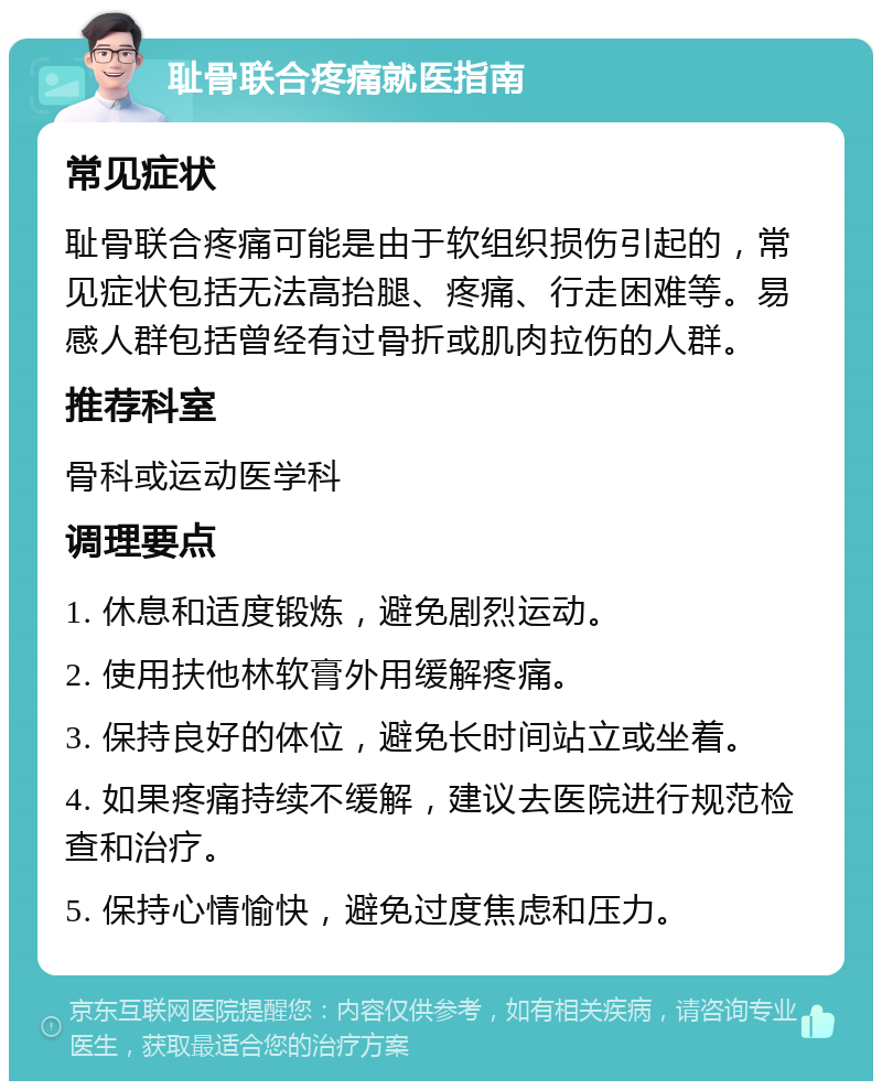 耻骨联合疼痛就医指南 常见症状 耻骨联合疼痛可能是由于软组织损伤引起的，常见症状包括无法高抬腿、疼痛、行走困难等。易感人群包括曾经有过骨折或肌肉拉伤的人群。 推荐科室 骨科或运动医学科 调理要点 1. 休息和适度锻炼，避免剧烈运动。 2. 使用扶他林软膏外用缓解疼痛。 3. 保持良好的体位，避免长时间站立或坐着。 4. 如果疼痛持续不缓解，建议去医院进行规范检查和治疗。 5. 保持心情愉快，避免过度焦虑和压力。