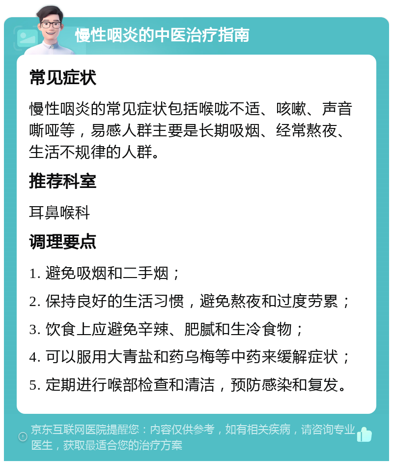 慢性咽炎的中医治疗指南 常见症状 慢性咽炎的常见症状包括喉咙不适、咳嗽、声音嘶哑等，易感人群主要是长期吸烟、经常熬夜、生活不规律的人群。 推荐科室 耳鼻喉科 调理要点 1. 避免吸烟和二手烟； 2. 保持良好的生活习惯，避免熬夜和过度劳累； 3. 饮食上应避免辛辣、肥腻和生冷食物； 4. 可以服用大青盐和药乌梅等中药来缓解症状； 5. 定期进行喉部检查和清洁，预防感染和复发。