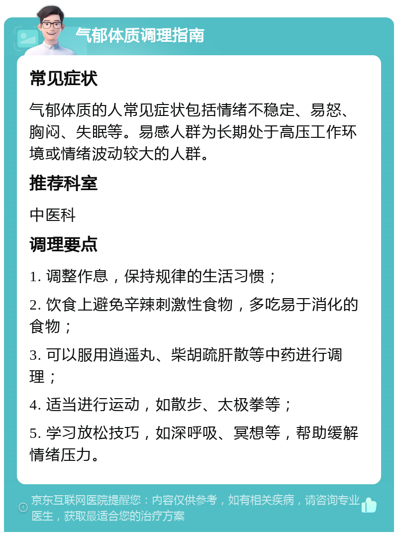 气郁体质调理指南 常见症状 气郁体质的人常见症状包括情绪不稳定、易怒、胸闷、失眠等。易感人群为长期处于高压工作环境或情绪波动较大的人群。 推荐科室 中医科 调理要点 1. 调整作息，保持规律的生活习惯； 2. 饮食上避免辛辣刺激性食物，多吃易于消化的食物； 3. 可以服用逍遥丸、柴胡疏肝散等中药进行调理； 4. 适当进行运动，如散步、太极拳等； 5. 学习放松技巧，如深呼吸、冥想等，帮助缓解情绪压力。