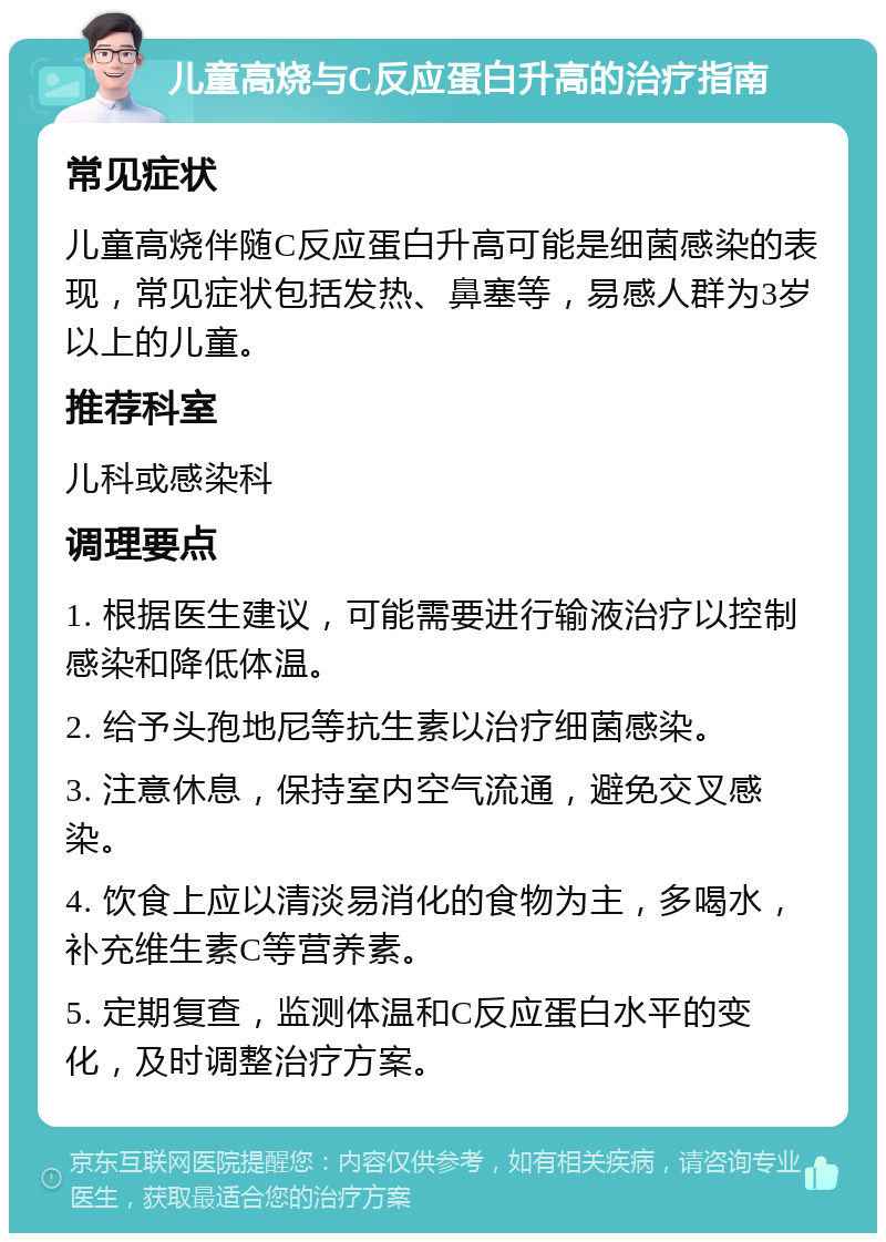 儿童高烧与C反应蛋白升高的治疗指南 常见症状 儿童高烧伴随C反应蛋白升高可能是细菌感染的表现，常见症状包括发热、鼻塞等，易感人群为3岁以上的儿童。 推荐科室 儿科或感染科 调理要点 1. 根据医生建议，可能需要进行输液治疗以控制感染和降低体温。 2. 给予头孢地尼等抗生素以治疗细菌感染。 3. 注意休息，保持室内空气流通，避免交叉感染。 4. 饮食上应以清淡易消化的食物为主，多喝水，补充维生素C等营养素。 5. 定期复查，监测体温和C反应蛋白水平的变化，及时调整治疗方案。