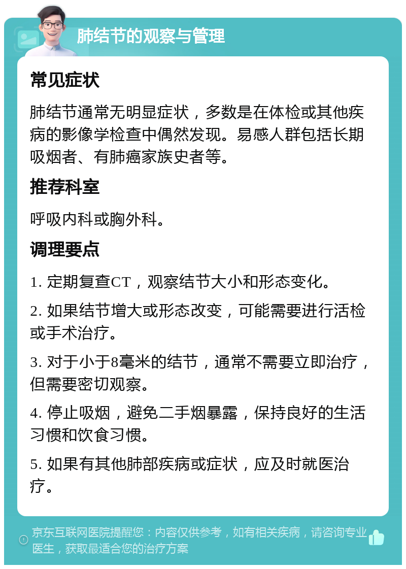 肺结节的观察与管理 常见症状 肺结节通常无明显症状，多数是在体检或其他疾病的影像学检查中偶然发现。易感人群包括长期吸烟者、有肺癌家族史者等。 推荐科室 呼吸内科或胸外科。 调理要点 1. 定期复查CT，观察结节大小和形态变化。 2. 如果结节增大或形态改变，可能需要进行活检或手术治疗。 3. 对于小于8毫米的结节，通常不需要立即治疗，但需要密切观察。 4. 停止吸烟，避免二手烟暴露，保持良好的生活习惯和饮食习惯。 5. 如果有其他肺部疾病或症状，应及时就医治疗。