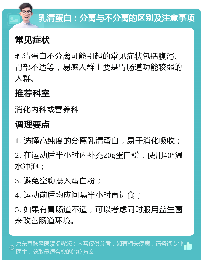 乳清蛋白：分离与不分离的区别及注意事项 常见症状 乳清蛋白不分离可能引起的常见症状包括腹泻、胃部不适等，易感人群主要是胃肠道功能较弱的人群。 推荐科室 消化内科或营养科 调理要点 1. 选择高纯度的分离乳清蛋白，易于消化吸收； 2. 在运动后半小时内补充20g蛋白粉，使用40°温水冲泡； 3. 避免空腹摄入蛋白粉； 4. 运动前后均应间隔半小时再进食； 5. 如果有胃肠道不适，可以考虑同时服用益生菌来改善肠道环境。