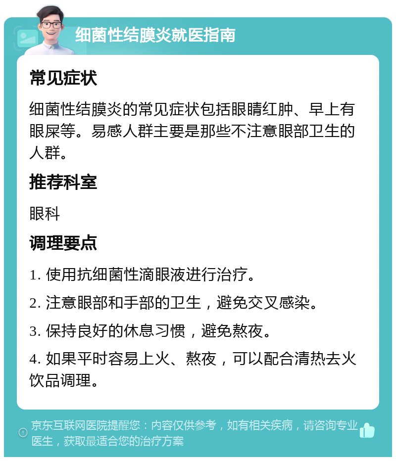 细菌性结膜炎就医指南 常见症状 细菌性结膜炎的常见症状包括眼睛红肿、早上有眼屎等。易感人群主要是那些不注意眼部卫生的人群。 推荐科室 眼科 调理要点 1. 使用抗细菌性滴眼液进行治疗。 2. 注意眼部和手部的卫生，避免交叉感染。 3. 保持良好的休息习惯，避免熬夜。 4. 如果平时容易上火、熬夜，可以配合清热去火饮品调理。