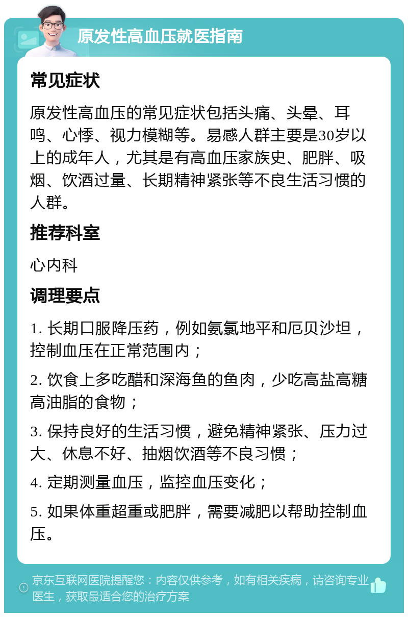 原发性高血压就医指南 常见症状 原发性高血压的常见症状包括头痛、头晕、耳鸣、心悸、视力模糊等。易感人群主要是30岁以上的成年人，尤其是有高血压家族史、肥胖、吸烟、饮酒过量、长期精神紧张等不良生活习惯的人群。 推荐科室 心内科 调理要点 1. 长期口服降压药，例如氨氯地平和厄贝沙坦，控制血压在正常范围内； 2. 饮食上多吃醋和深海鱼的鱼肉，少吃高盐高糖高油脂的食物； 3. 保持良好的生活习惯，避免精神紧张、压力过大、休息不好、抽烟饮酒等不良习惯； 4. 定期测量血压，监控血压变化； 5. 如果体重超重或肥胖，需要减肥以帮助控制血压。