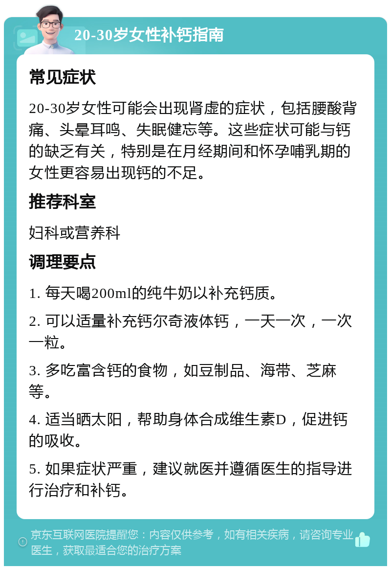 20-30岁女性补钙指南 常见症状 20-30岁女性可能会出现肾虚的症状，包括腰酸背痛、头晕耳鸣、失眠健忘等。这些症状可能与钙的缺乏有关，特别是在月经期间和怀孕哺乳期的女性更容易出现钙的不足。 推荐科室 妇科或营养科 调理要点 1. 每天喝200ml的纯牛奶以补充钙质。 2. 可以适量补充钙尔奇液体钙，一天一次，一次一粒。 3. 多吃富含钙的食物，如豆制品、海带、芝麻等。 4. 适当晒太阳，帮助身体合成维生素D，促进钙的吸收。 5. 如果症状严重，建议就医并遵循医生的指导进行治疗和补钙。