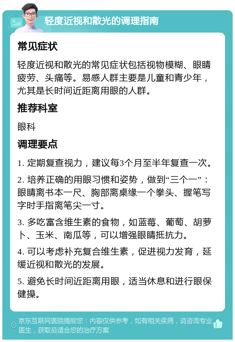 轻度近视和散光的调理指南 常见症状 轻度近视和散光的常见症状包括视物模糊、眼睛疲劳、头痛等。易感人群主要是儿童和青少年，尤其是长时间近距离用眼的人群。 推荐科室 眼科 调理要点 1. 定期复查视力，建议每3个月至半年复查一次。 2. 培养正确的用眼习惯和姿势，做到“三个一”：眼睛离书本一尺、胸部离桌缘一个拳头、握笔写字时手指离笔尖一寸。 3. 多吃富含维生素的食物，如蓝莓、葡萄、胡萝卜、玉米、南瓜等，可以增强眼睛抵抗力。 4. 可以考虑补充复合维生素，促进视力发育，延缓近视和散光的发展。 5. 避免长时间近距离用眼，适当休息和进行眼保健操。