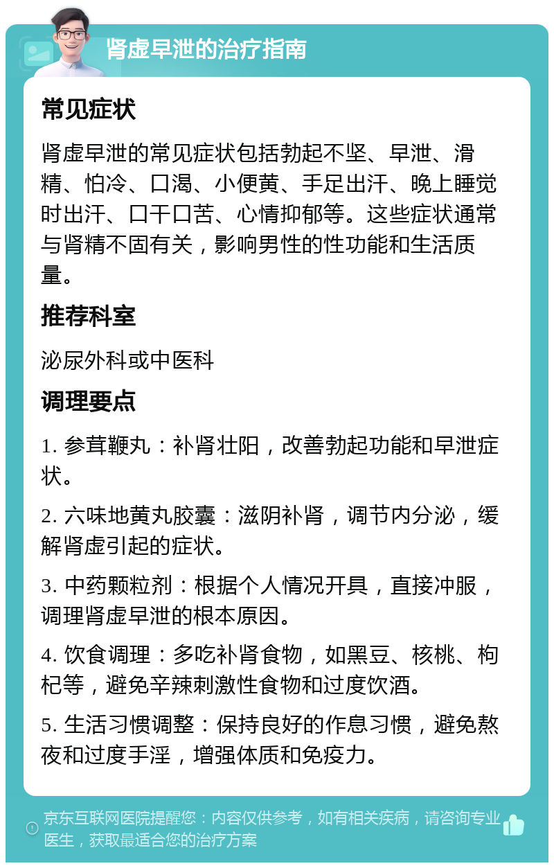 肾虚早泄的治疗指南 常见症状 肾虚早泄的常见症状包括勃起不坚、早泄、滑精、怕冷、口渴、小便黄、手足出汗、晚上睡觉时出汗、口干口苦、心情抑郁等。这些症状通常与肾精不固有关，影响男性的性功能和生活质量。 推荐科室 泌尿外科或中医科 调理要点 1. 参茸鞭丸：补肾壮阳，改善勃起功能和早泄症状。 2. 六味地黄丸胶囊：滋阴补肾，调节内分泌，缓解肾虚引起的症状。 3. 中药颗粒剂：根据个人情况开具，直接冲服，调理肾虚早泄的根本原因。 4. 饮食调理：多吃补肾食物，如黑豆、核桃、枸杞等，避免辛辣刺激性食物和过度饮酒。 5. 生活习惯调整：保持良好的作息习惯，避免熬夜和过度手淫，增强体质和免疫力。