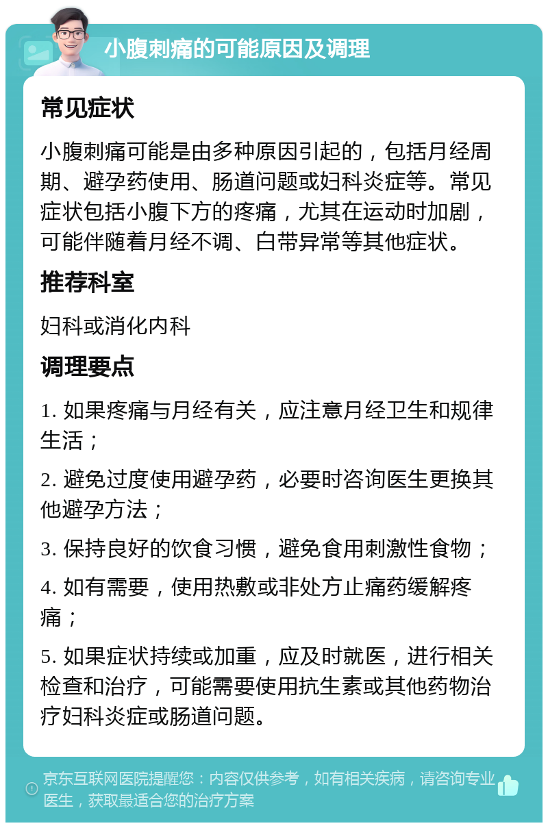 小腹刺痛的可能原因及调理 常见症状 小腹刺痛可能是由多种原因引起的，包括月经周期、避孕药使用、肠道问题或妇科炎症等。常见症状包括小腹下方的疼痛，尤其在运动时加剧，可能伴随着月经不调、白带异常等其他症状。 推荐科室 妇科或消化内科 调理要点 1. 如果疼痛与月经有关，应注意月经卫生和规律生活； 2. 避免过度使用避孕药，必要时咨询医生更换其他避孕方法； 3. 保持良好的饮食习惯，避免食用刺激性食物； 4. 如有需要，使用热敷或非处方止痛药缓解疼痛； 5. 如果症状持续或加重，应及时就医，进行相关检查和治疗，可能需要使用抗生素或其他药物治疗妇科炎症或肠道问题。