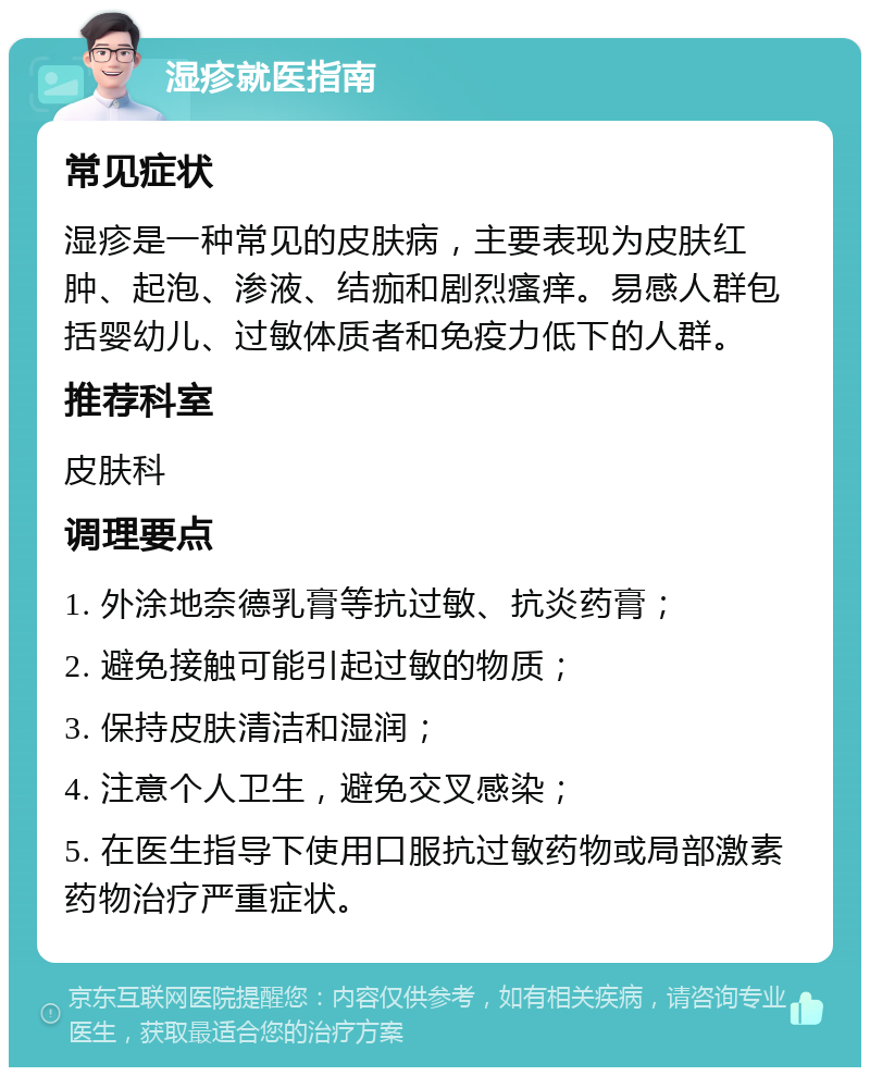 湿疹就医指南 常见症状 湿疹是一种常见的皮肤病，主要表现为皮肤红肿、起泡、渗液、结痂和剧烈瘙痒。易感人群包括婴幼儿、过敏体质者和免疫力低下的人群。 推荐科室 皮肤科 调理要点 1. 外涂地奈德乳膏等抗过敏、抗炎药膏； 2. 避免接触可能引起过敏的物质； 3. 保持皮肤清洁和湿润； 4. 注意个人卫生，避免交叉感染； 5. 在医生指导下使用口服抗过敏药物或局部激素药物治疗严重症状。