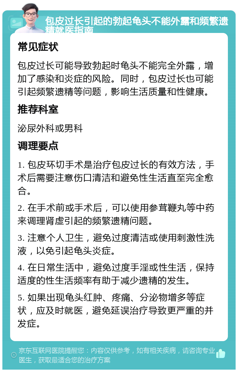 包皮过长引起的勃起龟头不能外露和频繁遗精就医指南 常见症状 包皮过长可能导致勃起时龟头不能完全外露，增加了感染和炎症的风险。同时，包皮过长也可能引起频繁遗精等问题，影响生活质量和性健康。 推荐科室 泌尿外科或男科 调理要点 1. 包皮环切手术是治疗包皮过长的有效方法，手术后需要注意伤口清洁和避免性生活直至完全愈合。 2. 在手术前或手术后，可以使用参茸鞭丸等中药来调理肾虚引起的频繁遗精问题。 3. 注意个人卫生，避免过度清洁或使用刺激性洗液，以免引起龟头炎症。 4. 在日常生活中，避免过度手淫或性生活，保持适度的性生活频率有助于减少遗精的发生。 5. 如果出现龟头红肿、疼痛、分泌物增多等症状，应及时就医，避免延误治疗导致更严重的并发症。