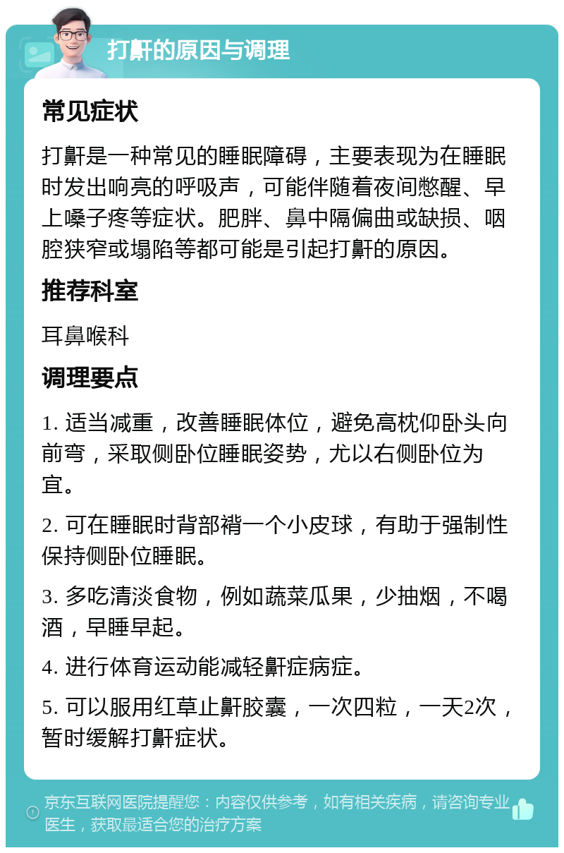 打鼾的原因与调理 常见症状 打鼾是一种常见的睡眠障碍，主要表现为在睡眠时发出响亮的呼吸声，可能伴随着夜间憋醒、早上嗓子疼等症状。肥胖、鼻中隔偏曲或缺损、咽腔狭窄或塌陷等都可能是引起打鼾的原因。 推荐科室 耳鼻喉科 调理要点 1. 适当减重，改善睡眠体位，避免高枕仰卧头向前弯，采取侧卧位睡眠姿势，尤以右侧卧位为宜。 2. 可在睡眠时背部褙一个小皮球，有助于强制性保持侧卧位睡眠。 3. 多吃清淡食物，例如蔬菜瓜果，少抽烟，不喝酒，早睡早起。 4. 进行体育运动能减轻鼾症病症。 5. 可以服用红草止鼾胶囊，一次四粒，一天2次，暂时缓解打鼾症状。