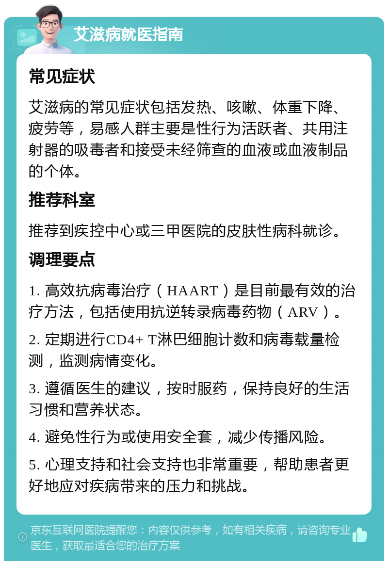 艾滋病就医指南 常见症状 艾滋病的常见症状包括发热、咳嗽、体重下降、疲劳等，易感人群主要是性行为活跃者、共用注射器的吸毒者和接受未经筛查的血液或血液制品的个体。 推荐科室 推荐到疾控中心或三甲医院的皮肤性病科就诊。 调理要点 1. 高效抗病毒治疗（HAART）是目前最有效的治疗方法，包括使用抗逆转录病毒药物（ARV）。 2. 定期进行CD4+ T淋巴细胞计数和病毒载量检测，监测病情变化。 3. 遵循医生的建议，按时服药，保持良好的生活习惯和营养状态。 4. 避免性行为或使用安全套，减少传播风险。 5. 心理支持和社会支持也非常重要，帮助患者更好地应对疾病带来的压力和挑战。