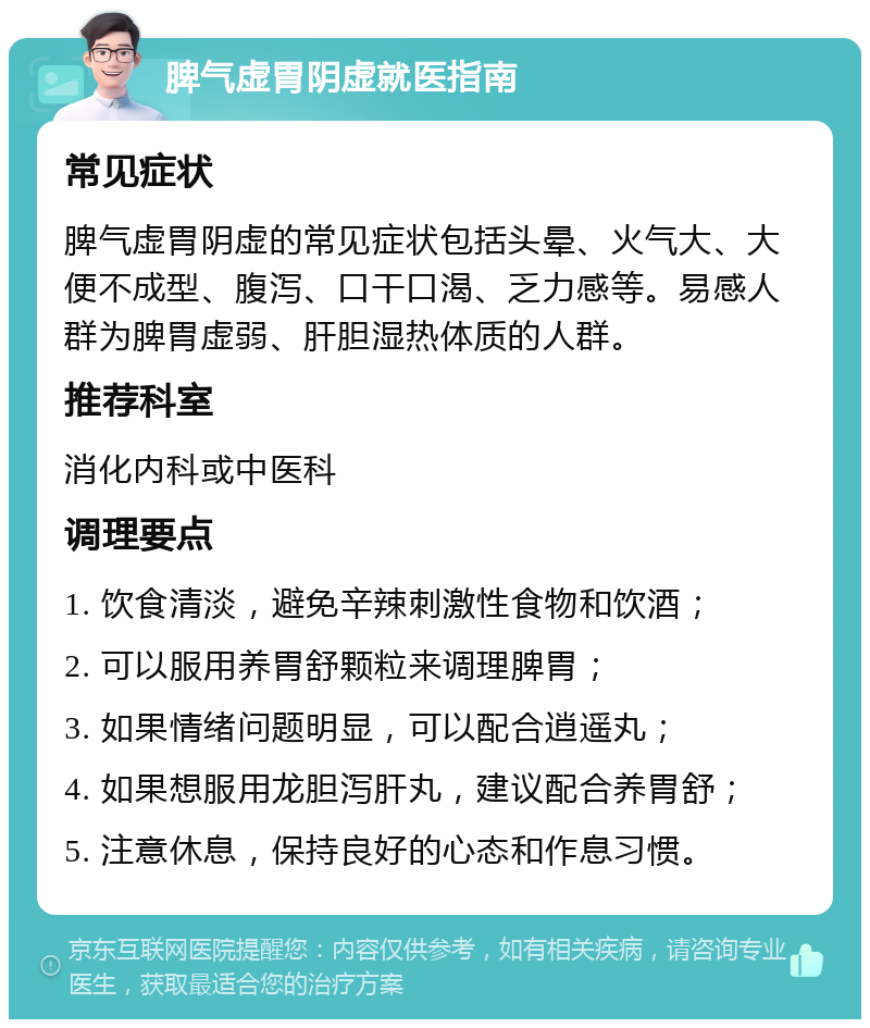 脾气虚胃阴虚就医指南 常见症状 脾气虚胃阴虚的常见症状包括头晕、火气大、大便不成型、腹泻、口干口渴、乏力感等。易感人群为脾胃虚弱、肝胆湿热体质的人群。 推荐科室 消化内科或中医科 调理要点 1. 饮食清淡，避免辛辣刺激性食物和饮酒； 2. 可以服用养胃舒颗粒来调理脾胃； 3. 如果情绪问题明显，可以配合逍遥丸； 4. 如果想服用龙胆泻肝丸，建议配合养胃舒； 5. 注意休息，保持良好的心态和作息习惯。