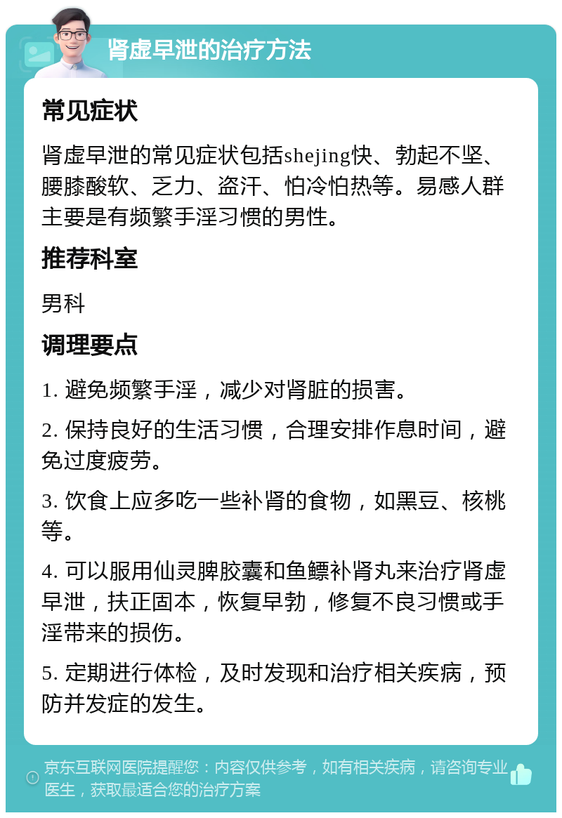 肾虚早泄的治疗方法 常见症状 肾虚早泄的常见症状包括shejing快、勃起不坚、腰膝酸软、乏力、盗汗、怕冷怕热等。易感人群主要是有频繁手淫习惯的男性。 推荐科室 男科 调理要点 1. 避免频繁手淫，减少对肾脏的损害。 2. 保持良好的生活习惯，合理安排作息时间，避免过度疲劳。 3. 饮食上应多吃一些补肾的食物，如黑豆、核桃等。 4. 可以服用仙灵脾胶囊和鱼鳔补肾丸来治疗肾虚早泄，扶正固本，恢复早勃，修复不良习惯或手淫带来的损伤。 5. 定期进行体检，及时发现和治疗相关疾病，预防并发症的发生。