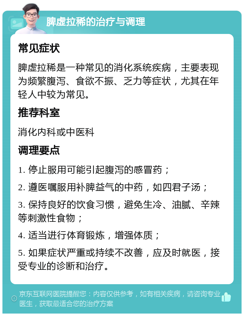 脾虚拉稀的治疗与调理 常见症状 脾虚拉稀是一种常见的消化系统疾病，主要表现为频繁腹泻、食欲不振、乏力等症状，尤其在年轻人中较为常见。 推荐科室 消化内科或中医科 调理要点 1. 停止服用可能引起腹泻的感冒药； 2. 遵医嘱服用补脾益气的中药，如四君子汤； 3. 保持良好的饮食习惯，避免生冷、油腻、辛辣等刺激性食物； 4. 适当进行体育锻炼，增强体质； 5. 如果症状严重或持续不改善，应及时就医，接受专业的诊断和治疗。