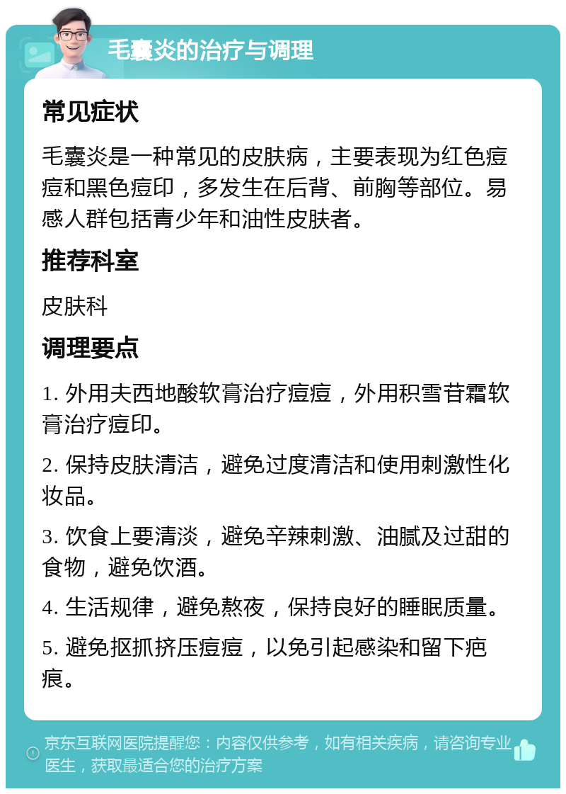 毛囊炎的治疗与调理 常见症状 毛囊炎是一种常见的皮肤病，主要表现为红色痘痘和黑色痘印，多发生在后背、前胸等部位。易感人群包括青少年和油性皮肤者。 推荐科室 皮肤科 调理要点 1. 外用夫西地酸软膏治疗痘痘，外用积雪苷霜软膏治疗痘印。 2. 保持皮肤清洁，避免过度清洁和使用刺激性化妆品。 3. 饮食上要清淡，避免辛辣刺激、油腻及过甜的食物，避免饮酒。 4. 生活规律，避免熬夜，保持良好的睡眠质量。 5. 避免抠抓挤压痘痘，以免引起感染和留下疤痕。