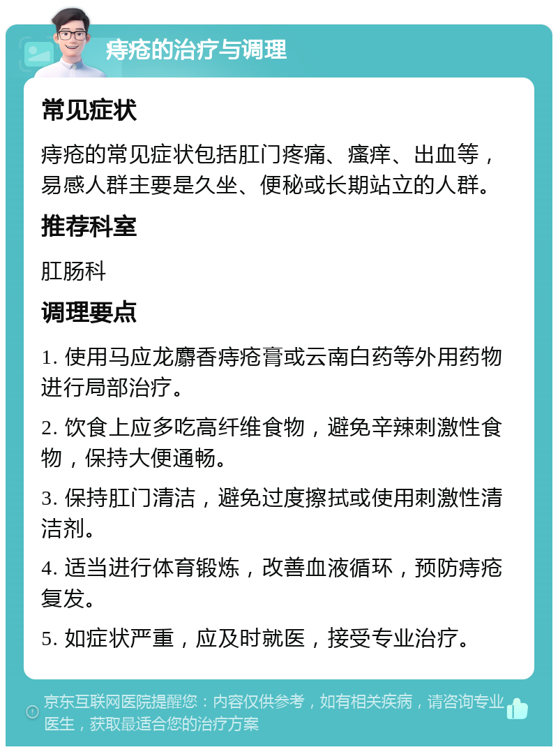 痔疮的治疗与调理 常见症状 痔疮的常见症状包括肛门疼痛、瘙痒、出血等，易感人群主要是久坐、便秘或长期站立的人群。 推荐科室 肛肠科 调理要点 1. 使用马应龙麝香痔疮膏或云南白药等外用药物进行局部治疗。 2. 饮食上应多吃高纤维食物，避免辛辣刺激性食物，保持大便通畅。 3. 保持肛门清洁，避免过度擦拭或使用刺激性清洁剂。 4. 适当进行体育锻炼，改善血液循环，预防痔疮复发。 5. 如症状严重，应及时就医，接受专业治疗。