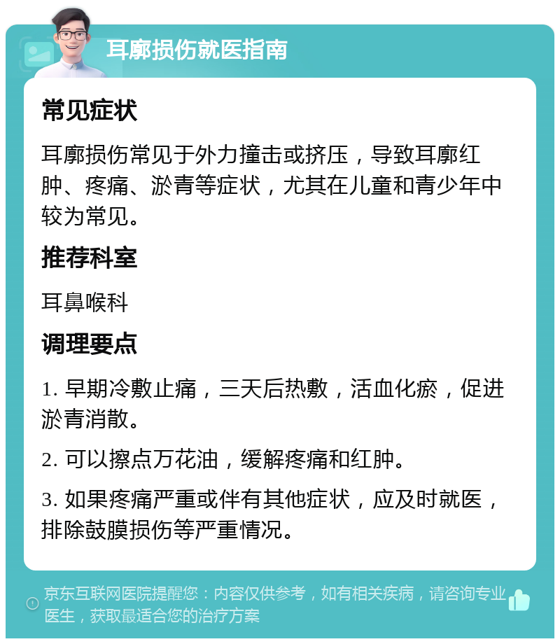 耳廓损伤就医指南 常见症状 耳廓损伤常见于外力撞击或挤压，导致耳廓红肿、疼痛、淤青等症状，尤其在儿童和青少年中较为常见。 推荐科室 耳鼻喉科 调理要点 1. 早期冷敷止痛，三天后热敷，活血化瘀，促进淤青消散。 2. 可以擦点万花油，缓解疼痛和红肿。 3. 如果疼痛严重或伴有其他症状，应及时就医，排除鼓膜损伤等严重情况。