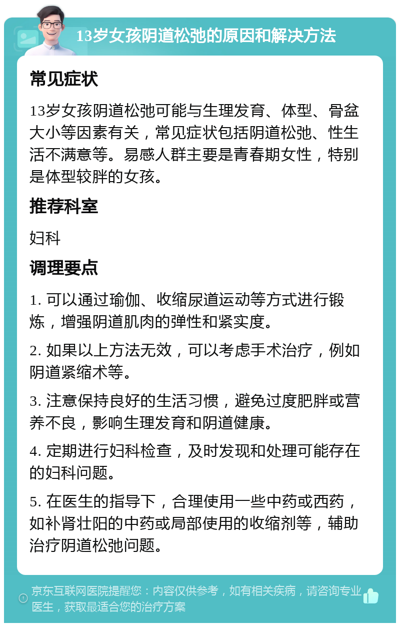 13岁女孩阴道松弛的原因和解决方法 常见症状 13岁女孩阴道松弛可能与生理发育、体型、骨盆大小等因素有关，常见症状包括阴道松弛、性生活不满意等。易感人群主要是青春期女性，特别是体型较胖的女孩。 推荐科室 妇科 调理要点 1. 可以通过瑜伽、收缩尿道运动等方式进行锻炼，增强阴道肌肉的弹性和紧实度。 2. 如果以上方法无效，可以考虑手术治疗，例如阴道紧缩术等。 3. 注意保持良好的生活习惯，避免过度肥胖或营养不良，影响生理发育和阴道健康。 4. 定期进行妇科检查，及时发现和处理可能存在的妇科问题。 5. 在医生的指导下，合理使用一些中药或西药，如补肾壮阳的中药或局部使用的收缩剂等，辅助治疗阴道松弛问题。