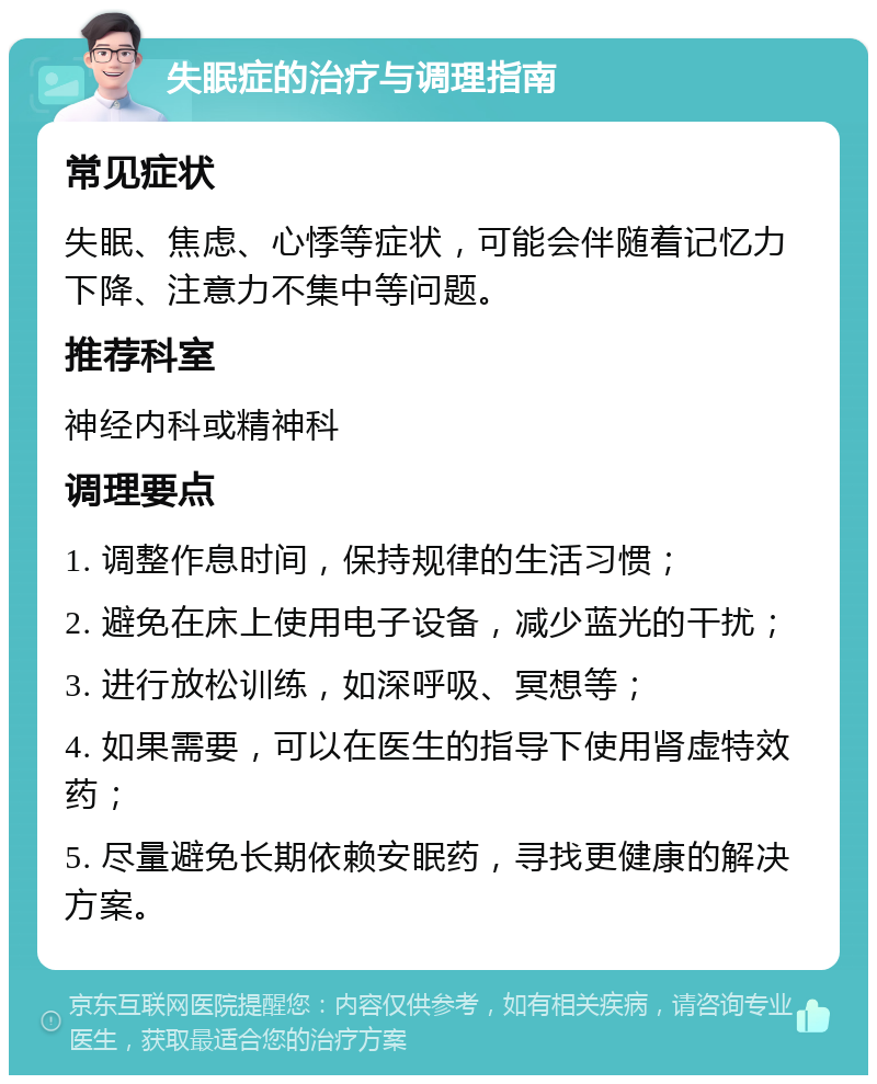 失眠症的治疗与调理指南 常见症状 失眠、焦虑、心悸等症状，可能会伴随着记忆力下降、注意力不集中等问题。 推荐科室 神经内科或精神科 调理要点 1. 调整作息时间，保持规律的生活习惯； 2. 避免在床上使用电子设备，减少蓝光的干扰； 3. 进行放松训练，如深呼吸、冥想等； 4. 如果需要，可以在医生的指导下使用肾虚特效药； 5. 尽量避免长期依赖安眠药，寻找更健康的解决方案。