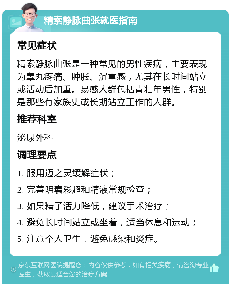 精索静脉曲张就医指南 常见症状 精索静脉曲张是一种常见的男性疾病，主要表现为睾丸疼痛、肿胀、沉重感，尤其在长时间站立或活动后加重。易感人群包括青壮年男性，特别是那些有家族史或长期站立工作的人群。 推荐科室 泌尿外科 调理要点 1. 服用迈之灵缓解症状； 2. 完善阴囊彩超和精液常规检查； 3. 如果精子活力降低，建议手术治疗； 4. 避免长时间站立或坐着，适当休息和运动； 5. 注意个人卫生，避免感染和炎症。