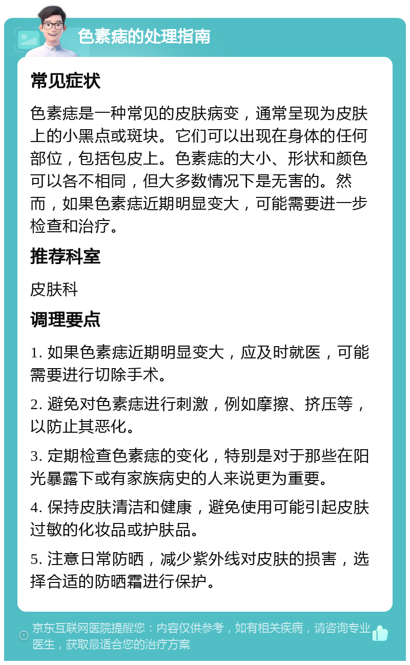 色素痣的处理指南 常见症状 色素痣是一种常见的皮肤病变，通常呈现为皮肤上的小黑点或斑块。它们可以出现在身体的任何部位，包括包皮上。色素痣的大小、形状和颜色可以各不相同，但大多数情况下是无害的。然而，如果色素痣近期明显变大，可能需要进一步检查和治疗。 推荐科室 皮肤科 调理要点 1. 如果色素痣近期明显变大，应及时就医，可能需要进行切除手术。 2. 避免对色素痣进行刺激，例如摩擦、挤压等，以防止其恶化。 3. 定期检查色素痣的变化，特别是对于那些在阳光暴露下或有家族病史的人来说更为重要。 4. 保持皮肤清洁和健康，避免使用可能引起皮肤过敏的化妆品或护肤品。 5. 注意日常防晒，减少紫外线对皮肤的损害，选择合适的防晒霜进行保护。