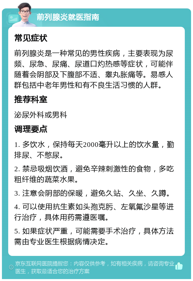 前列腺炎就医指南 常见症状 前列腺炎是一种常见的男性疾病，主要表现为尿频、尿急、尿痛、尿道口灼热感等症状，可能伴随着会阴部及下腹部不适、睾丸胀痛等。易感人群包括中老年男性和有不良生活习惯的人群。 推荐科室 泌尿外科或男科 调理要点 1. 多饮水，保持每天2000毫升以上的饮水量，勤排尿、不憋尿。 2. 禁忌吸烟饮酒，避免辛辣刺激性的食物，多吃粗纤维的蔬菜水果。 3. 注意会阴部的保暖，避免久站、久坐、久蹲。 4. 可以使用抗生素如头孢克肟、左氧氟沙星等进行治疗，具体用药需遵医嘱。 5. 如果症状严重，可能需要手术治疗，具体方法需由专业医生根据病情决定。