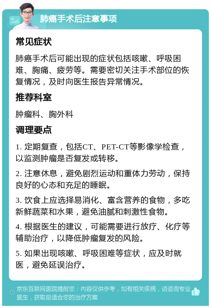 肺癌手术后注意事项 常见症状 肺癌手术后可能出现的症状包括咳嗽、呼吸困难、胸痛、疲劳等。需要密切关注手术部位的恢复情况，及时向医生报告异常情况。 推荐科室 肿瘤科、胸外科 调理要点 1. 定期复查，包括CT、PET-CT等影像学检查，以监测肿瘤是否复发或转移。 2. 注意休息，避免剧烈运动和重体力劳动，保持良好的心态和充足的睡眠。 3. 饮食上应选择易消化、富含营养的食物，多吃新鲜蔬菜和水果，避免油腻和刺激性食物。 4. 根据医生的建议，可能需要进行放疗、化疗等辅助治疗，以降低肿瘤复发的风险。 5. 如果出现咳嗽、呼吸困难等症状，应及时就医，避免延误治疗。