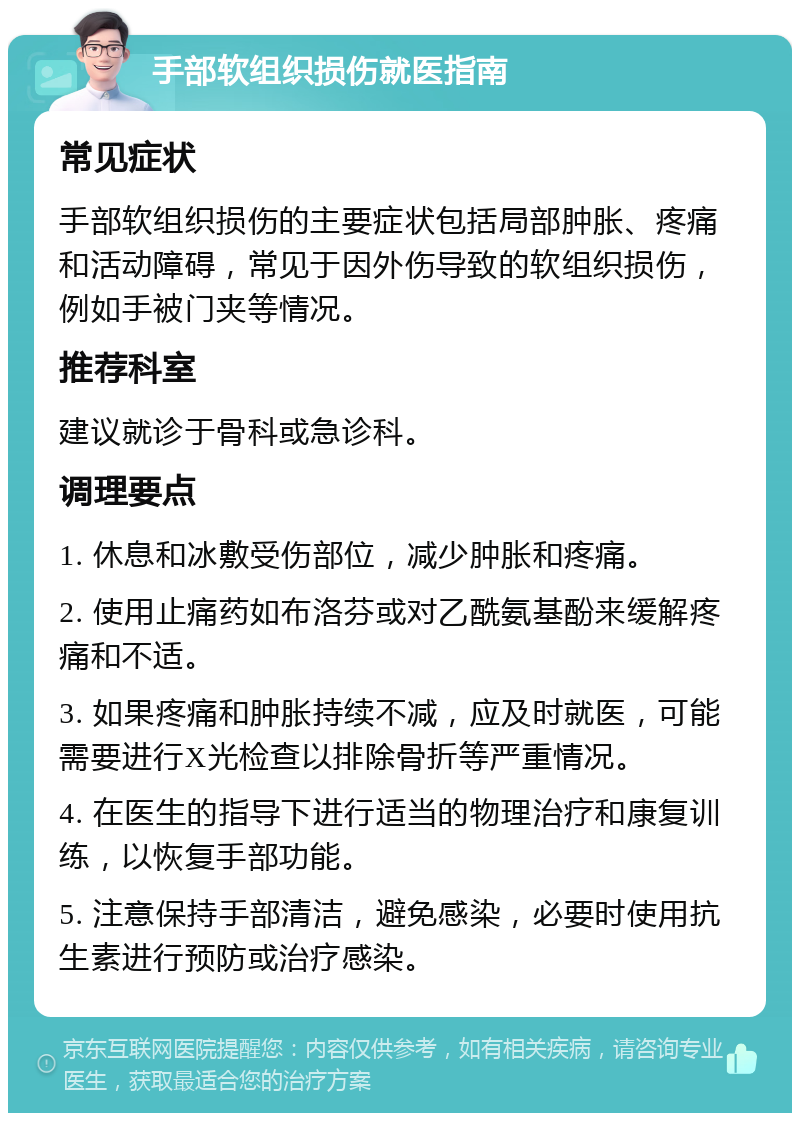 手部软组织损伤就医指南 常见症状 手部软组织损伤的主要症状包括局部肿胀、疼痛和活动障碍，常见于因外伤导致的软组织损伤，例如手被门夹等情况。 推荐科室 建议就诊于骨科或急诊科。 调理要点 1. 休息和冰敷受伤部位，减少肿胀和疼痛。 2. 使用止痛药如布洛芬或对乙酰氨基酚来缓解疼痛和不适。 3. 如果疼痛和肿胀持续不减，应及时就医，可能需要进行X光检查以排除骨折等严重情况。 4. 在医生的指导下进行适当的物理治疗和康复训练，以恢复手部功能。 5. 注意保持手部清洁，避免感染，必要时使用抗生素进行预防或治疗感染。