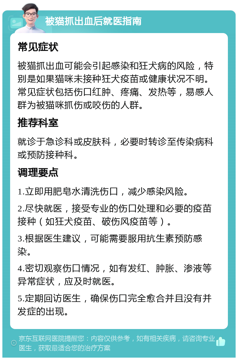 被猫抓出血后就医指南 常见症状 被猫抓出血可能会引起感染和狂犬病的风险，特别是如果猫咪未接种狂犬疫苗或健康状况不明。常见症状包括伤口红肿、疼痛、发热等，易感人群为被猫咪抓伤或咬伤的人群。 推荐科室 就诊于急诊科或皮肤科，必要时转诊至传染病科或预防接种科。 调理要点 1.立即用肥皂水清洗伤口，减少感染风险。 2.尽快就医，接受专业的伤口处理和必要的疫苗接种（如狂犬疫苗、破伤风疫苗等）。 3.根据医生建议，可能需要服用抗生素预防感染。 4.密切观察伤口情况，如有发红、肿胀、渗液等异常症状，应及时就医。 5.定期回访医生，确保伤口完全愈合并且没有并发症的出现。