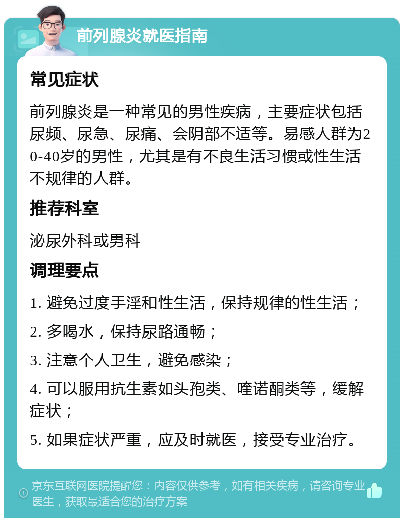 前列腺炎就医指南 常见症状 前列腺炎是一种常见的男性疾病，主要症状包括尿频、尿急、尿痛、会阴部不适等。易感人群为20-40岁的男性，尤其是有不良生活习惯或性生活不规律的人群。 推荐科室 泌尿外科或男科 调理要点 1. 避免过度手淫和性生活，保持规律的性生活； 2. 多喝水，保持尿路通畅； 3. 注意个人卫生，避免感染； 4. 可以服用抗生素如头孢类、喹诺酮类等，缓解症状； 5. 如果症状严重，应及时就医，接受专业治疗。