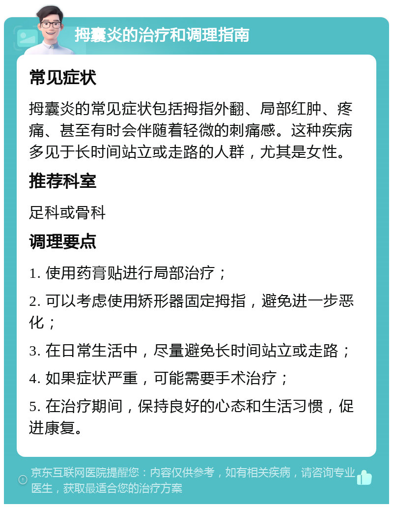 拇囊炎的治疗和调理指南 常见症状 拇囊炎的常见症状包括拇指外翻、局部红肿、疼痛、甚至有时会伴随着轻微的刺痛感。这种疾病多见于长时间站立或走路的人群，尤其是女性。 推荐科室 足科或骨科 调理要点 1. 使用药膏贴进行局部治疗； 2. 可以考虑使用矫形器固定拇指，避免进一步恶化； 3. 在日常生活中，尽量避免长时间站立或走路； 4. 如果症状严重，可能需要手术治疗； 5. 在治疗期间，保持良好的心态和生活习惯，促进康复。