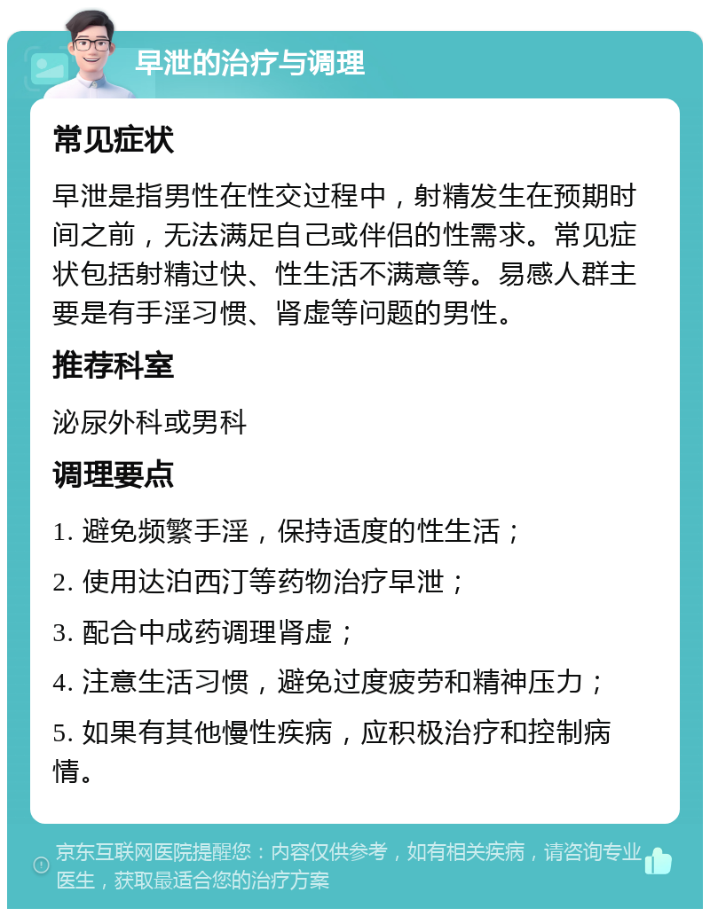 早泄的治疗与调理 常见症状 早泄是指男性在性交过程中，射精发生在预期时间之前，无法满足自己或伴侣的性需求。常见症状包括射精过快、性生活不满意等。易感人群主要是有手淫习惯、肾虚等问题的男性。 推荐科室 泌尿外科或男科 调理要点 1. 避免频繁手淫，保持适度的性生活； 2. 使用达泊西汀等药物治疗早泄； 3. 配合中成药调理肾虚； 4. 注意生活习惯，避免过度疲劳和精神压力； 5. 如果有其他慢性疾病，应积极治疗和控制病情。