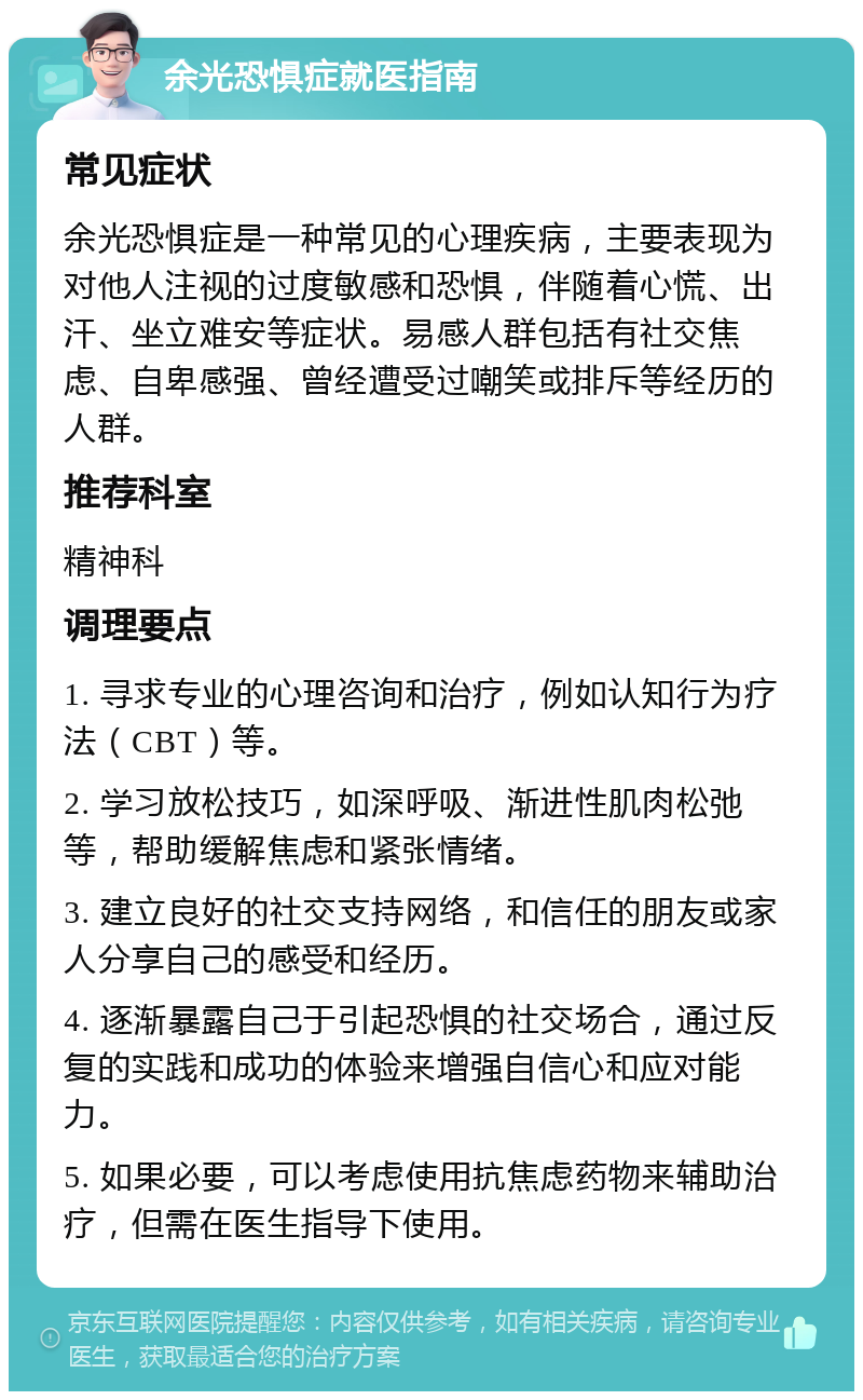 余光恐惧症就医指南 常见症状 余光恐惧症是一种常见的心理疾病，主要表现为对他人注视的过度敏感和恐惧，伴随着心慌、出汗、坐立难安等症状。易感人群包括有社交焦虑、自卑感强、曾经遭受过嘲笑或排斥等经历的人群。 推荐科室 精神科 调理要点 1. 寻求专业的心理咨询和治疗，例如认知行为疗法（CBT）等。 2. 学习放松技巧，如深呼吸、渐进性肌肉松弛等，帮助缓解焦虑和紧张情绪。 3. 建立良好的社交支持网络，和信任的朋友或家人分享自己的感受和经历。 4. 逐渐暴露自己于引起恐惧的社交场合，通过反复的实践和成功的体验来增强自信心和应对能力。 5. 如果必要，可以考虑使用抗焦虑药物来辅助治疗，但需在医生指导下使用。