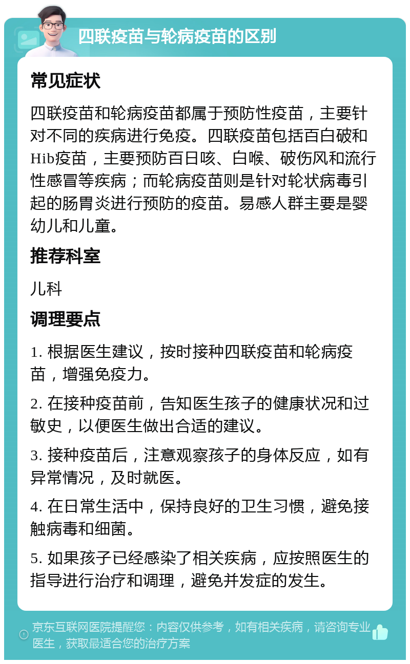 四联疫苗与轮病疫苗的区别 常见症状 四联疫苗和轮病疫苗都属于预防性疫苗，主要针对不同的疾病进行免疫。四联疫苗包括百白破和Hib疫苗，主要预防百日咳、白喉、破伤风和流行性感冒等疾病；而轮病疫苗则是针对轮状病毒引起的肠胃炎进行预防的疫苗。易感人群主要是婴幼儿和儿童。 推荐科室 儿科 调理要点 1. 根据医生建议，按时接种四联疫苗和轮病疫苗，增强免疫力。 2. 在接种疫苗前，告知医生孩子的健康状况和过敏史，以便医生做出合适的建议。 3. 接种疫苗后，注意观察孩子的身体反应，如有异常情况，及时就医。 4. 在日常生活中，保持良好的卫生习惯，避免接触病毒和细菌。 5. 如果孩子已经感染了相关疾病，应按照医生的指导进行治疗和调理，避免并发症的发生。