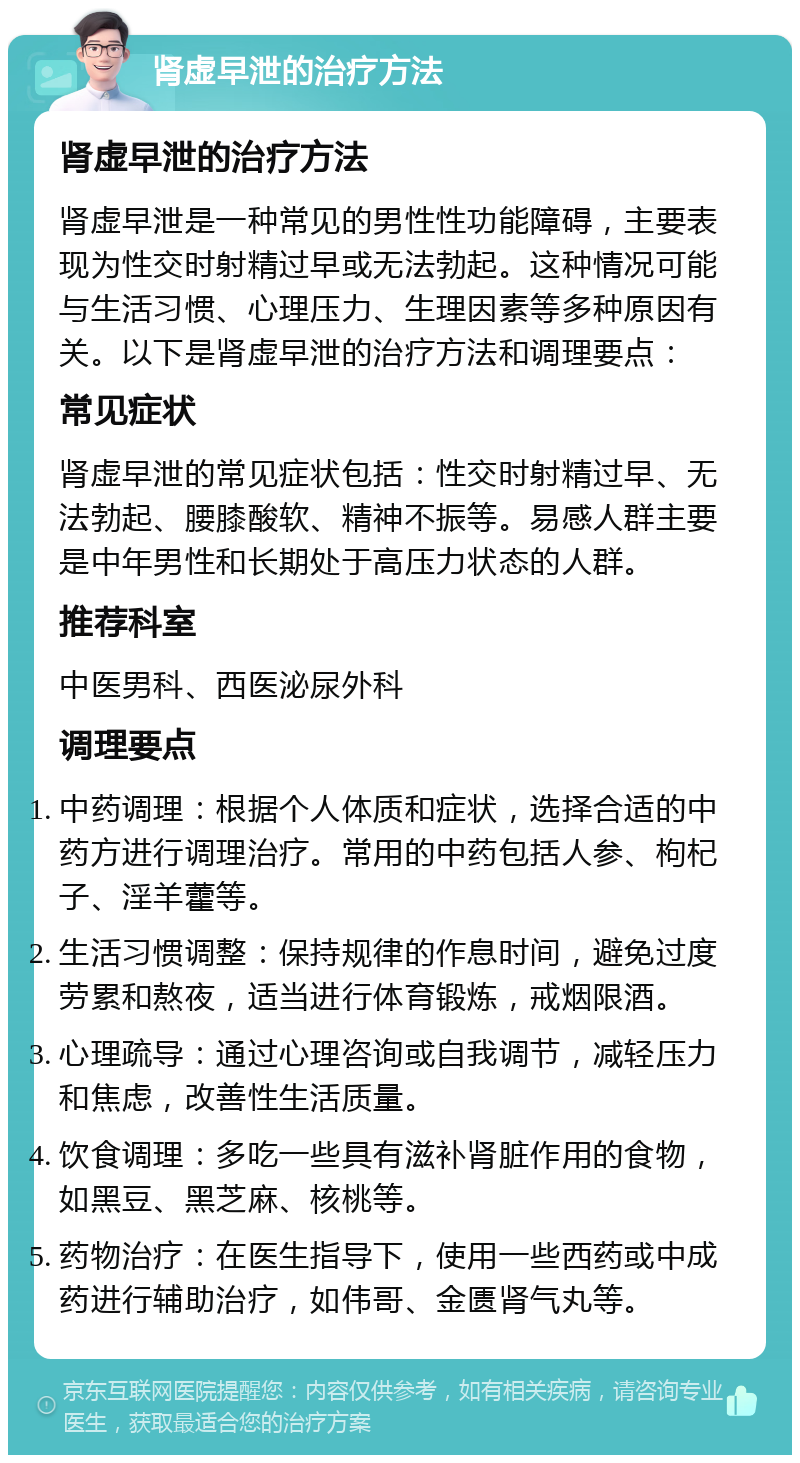 肾虚早泄的治疗方法 肾虚早泄的治疗方法 肾虚早泄是一种常见的男性性功能障碍，主要表现为性交时射精过早或无法勃起。这种情况可能与生活习惯、心理压力、生理因素等多种原因有关。以下是肾虚早泄的治疗方法和调理要点： 常见症状 肾虚早泄的常见症状包括：性交时射精过早、无法勃起、腰膝酸软、精神不振等。易感人群主要是中年男性和长期处于高压力状态的人群。 推荐科室 中医男科、西医泌尿外科 调理要点 中药调理：根据个人体质和症状，选择合适的中药方进行调理治疗。常用的中药包括人参、枸杞子、淫羊藿等。 生活习惯调整：保持规律的作息时间，避免过度劳累和熬夜，适当进行体育锻炼，戒烟限酒。 心理疏导：通过心理咨询或自我调节，减轻压力和焦虑，改善性生活质量。 饮食调理：多吃一些具有滋补肾脏作用的食物，如黑豆、黑芝麻、核桃等。 药物治疗：在医生指导下，使用一些西药或中成药进行辅助治疗，如伟哥、金匮肾气丸等。