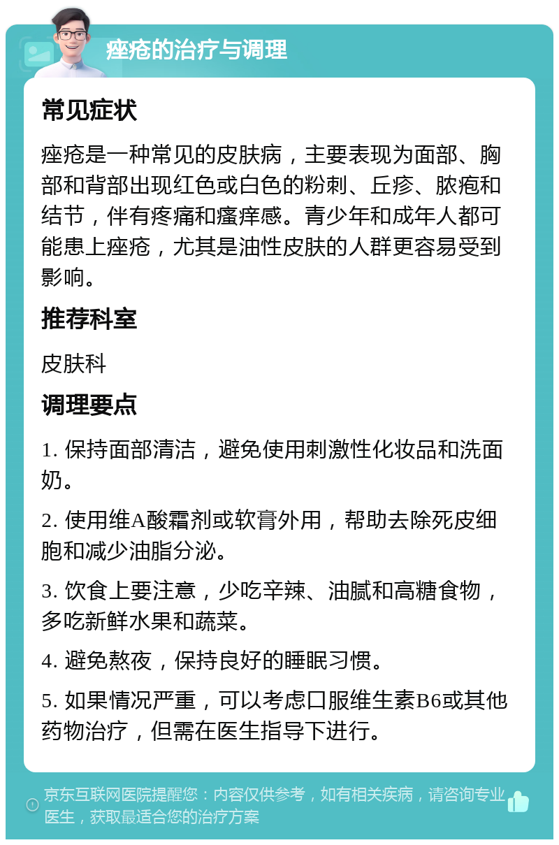 痤疮的治疗与调理 常见症状 痤疮是一种常见的皮肤病，主要表现为面部、胸部和背部出现红色或白色的粉刺、丘疹、脓疱和结节，伴有疼痛和瘙痒感。青少年和成年人都可能患上痤疮，尤其是油性皮肤的人群更容易受到影响。 推荐科室 皮肤科 调理要点 1. 保持面部清洁，避免使用刺激性化妆品和洗面奶。 2. 使用维A酸霜剂或软膏外用，帮助去除死皮细胞和减少油脂分泌。 3. 饮食上要注意，少吃辛辣、油腻和高糖食物，多吃新鲜水果和蔬菜。 4. 避免熬夜，保持良好的睡眠习惯。 5. 如果情况严重，可以考虑口服维生素B6或其他药物治疗，但需在医生指导下进行。