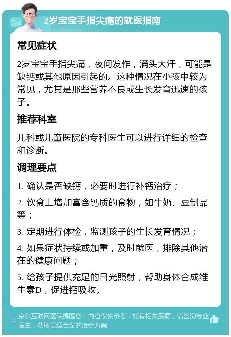 2岁宝宝手指尖痛的就医指南 常见症状 2岁宝宝手指尖痛，夜间发作，满头大汗，可能是缺钙或其他原因引起的。这种情况在小孩中较为常见，尤其是那些营养不良或生长发育迅速的孩子。 推荐科室 儿科或儿童医院的专科医生可以进行详细的检查和诊断。 调理要点 1. 确认是否缺钙，必要时进行补钙治疗； 2. 饮食上增加富含钙质的食物，如牛奶、豆制品等； 3. 定期进行体检，监测孩子的生长发育情况； 4. 如果症状持续或加重，及时就医，排除其他潜在的健康问题； 5. 给孩子提供充足的日光照射，帮助身体合成维生素D，促进钙吸收。