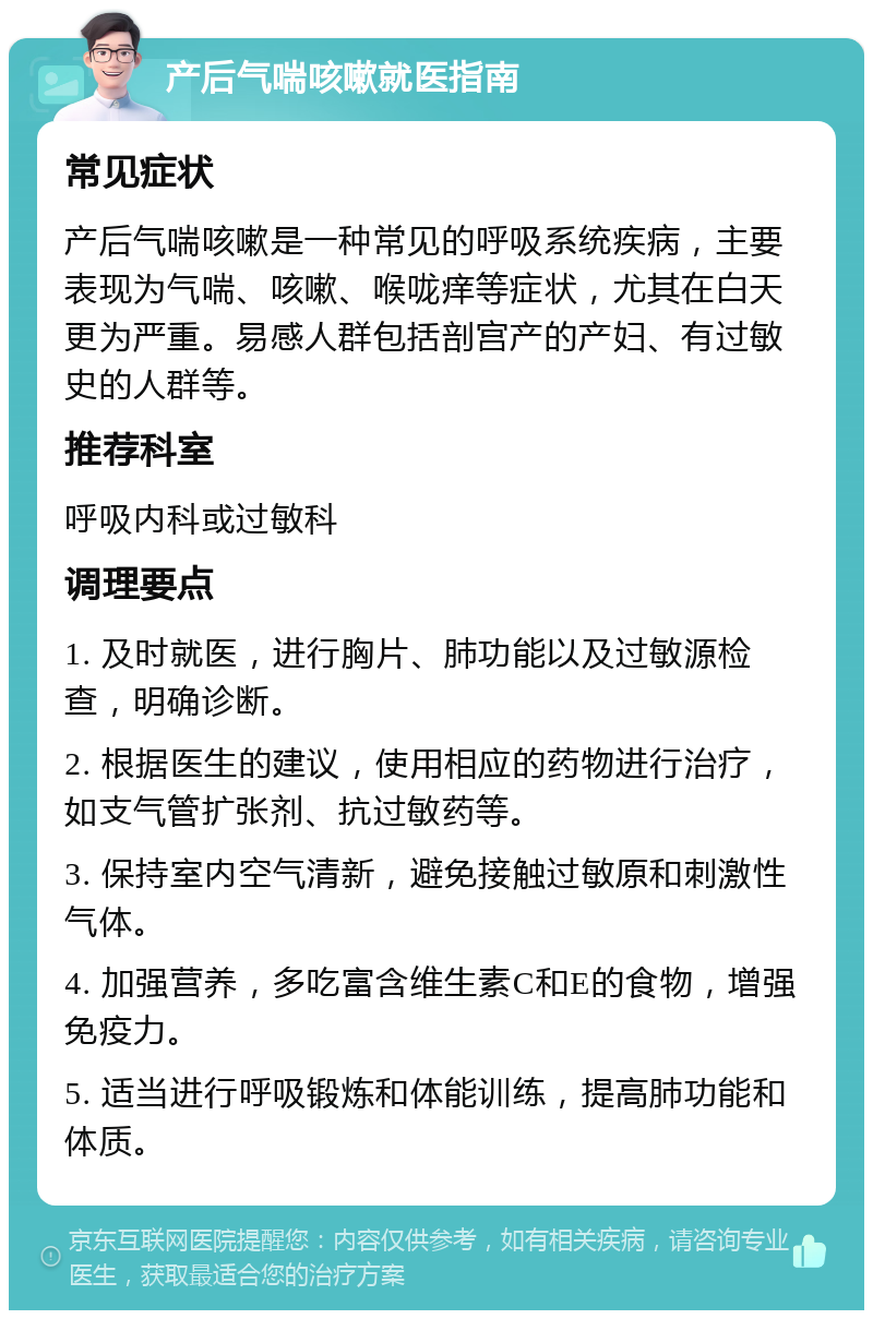 产后气喘咳嗽就医指南 常见症状 产后气喘咳嗽是一种常见的呼吸系统疾病，主要表现为气喘、咳嗽、喉咙痒等症状，尤其在白天更为严重。易感人群包括剖宫产的产妇、有过敏史的人群等。 推荐科室 呼吸内科或过敏科 调理要点 1. 及时就医，进行胸片、肺功能以及过敏源检查，明确诊断。 2. 根据医生的建议，使用相应的药物进行治疗，如支气管扩张剂、抗过敏药等。 3. 保持室内空气清新，避免接触过敏原和刺激性气体。 4. 加强营养，多吃富含维生素C和E的食物，增强免疫力。 5. 适当进行呼吸锻炼和体能训练，提高肺功能和体质。