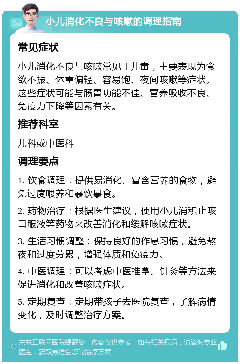 小儿消化不良与咳嗽的调理指南 常见症状 小儿消化不良与咳嗽常见于儿童，主要表现为食欲不振、体重偏轻、容易饱、夜间咳嗽等症状。这些症状可能与肠胃功能不佳、营养吸收不良、免疫力下降等因素有关。 推荐科室 儿科或中医科 调理要点 1. 饮食调理：提供易消化、富含营养的食物，避免过度喂养和暴饮暴食。 2. 药物治疗：根据医生建议，使用小儿消积止咳口服液等药物来改善消化和缓解咳嗽症状。 3. 生活习惯调整：保持良好的作息习惯，避免熬夜和过度劳累，增强体质和免疫力。 4. 中医调理：可以考虑中医推拿、针灸等方法来促进消化和改善咳嗽症状。 5. 定期复查：定期带孩子去医院复查，了解病情变化，及时调整治疗方案。