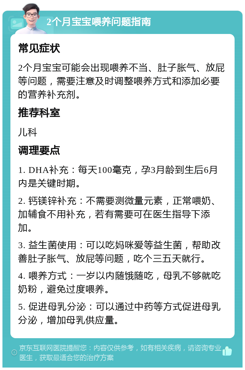 2个月宝宝喂养问题指南 常见症状 2个月宝宝可能会出现喂养不当、肚子胀气、放屁等问题，需要注意及时调整喂养方式和添加必要的营养补充剂。 推荐科室 儿科 调理要点 1. DHA补充：每天100毫克，孕3月龄到生后6月内是关键时期。 2. 钙镁锌补充：不需要测微量元素，正常喂奶、加辅食不用补充，若有需要可在医生指导下添加。 3. 益生菌使用：可以吃妈咪爱等益生菌，帮助改善肚子胀气、放屁等问题，吃个三五天就行。 4. 喂养方式：一岁以内随饿随吃，母乳不够就吃奶粉，避免过度喂养。 5. 促进母乳分泌：可以通过中药等方式促进母乳分泌，增加母乳供应量。