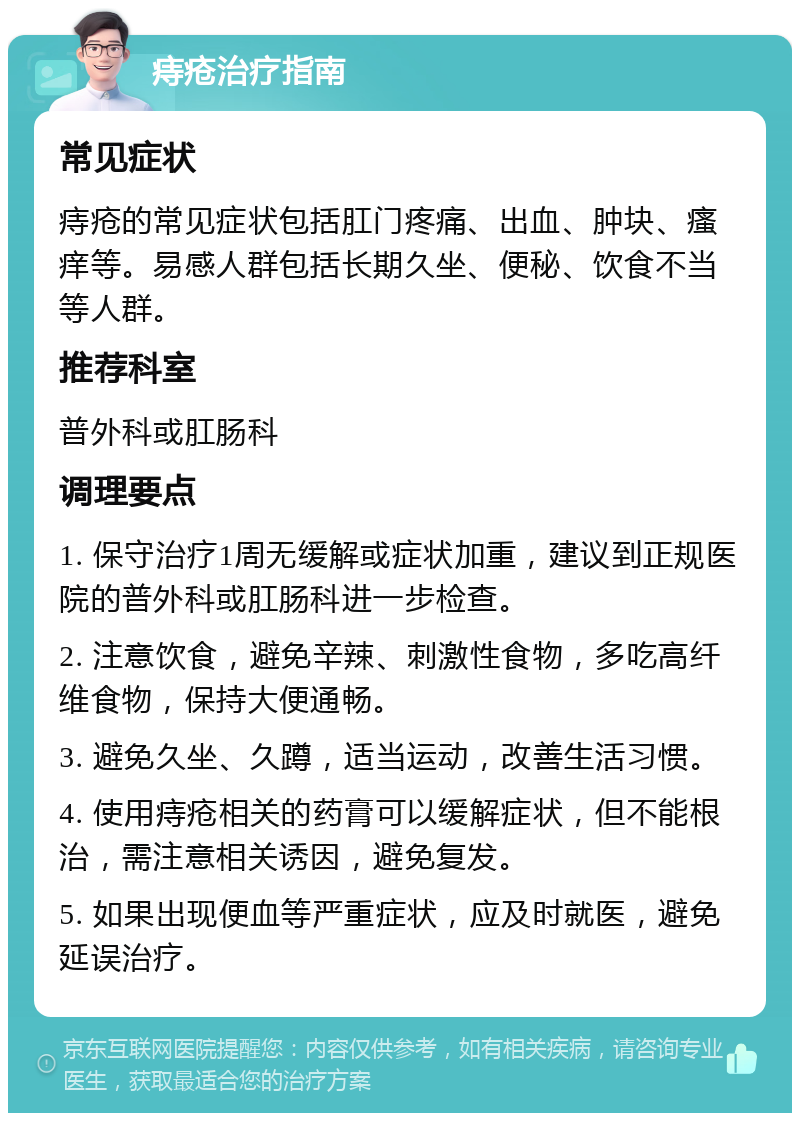 痔疮治疗指南 常见症状 痔疮的常见症状包括肛门疼痛、出血、肿块、瘙痒等。易感人群包括长期久坐、便秘、饮食不当等人群。 推荐科室 普外科或肛肠科 调理要点 1. 保守治疗1周无缓解或症状加重，建议到正规医院的普外科或肛肠科进一步检查。 2. 注意饮食，避免辛辣、刺激性食物，多吃高纤维食物，保持大便通畅。 3. 避免久坐、久蹲，适当运动，改善生活习惯。 4. 使用痔疮相关的药膏可以缓解症状，但不能根治，需注意相关诱因，避免复发。 5. 如果出现便血等严重症状，应及时就医，避免延误治疗。