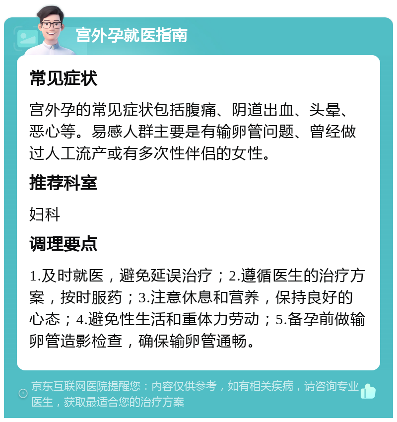 宫外孕就医指南 常见症状 宫外孕的常见症状包括腹痛、阴道出血、头晕、恶心等。易感人群主要是有输卵管问题、曾经做过人工流产或有多次性伴侣的女性。 推荐科室 妇科 调理要点 1.及时就医，避免延误治疗；2.遵循医生的治疗方案，按时服药；3.注意休息和营养，保持良好的心态；4.避免性生活和重体力劳动；5.备孕前做输卵管造影检查，确保输卵管通畅。