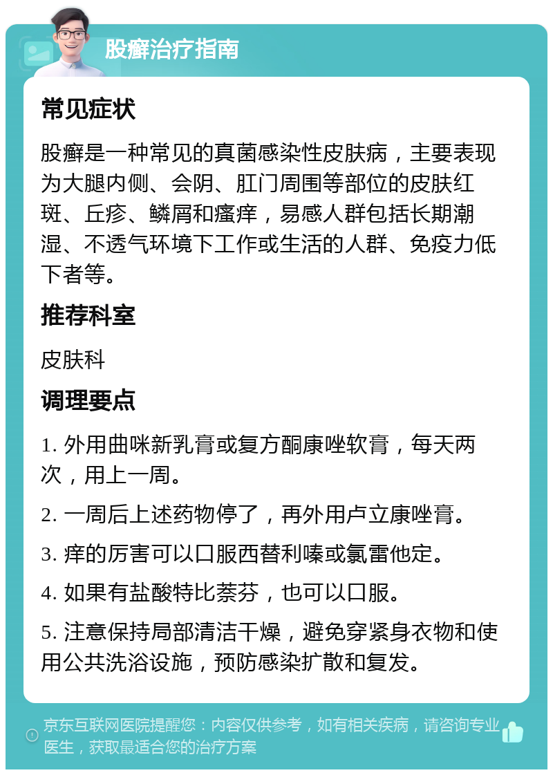 股癣治疗指南 常见症状 股癣是一种常见的真菌感染性皮肤病，主要表现为大腿内侧、会阴、肛门周围等部位的皮肤红斑、丘疹、鳞屑和瘙痒，易感人群包括长期潮湿、不透气环境下工作或生活的人群、免疫力低下者等。 推荐科室 皮肤科 调理要点 1. 外用曲咪新乳膏或复方酮康唑软膏，每天两次，用上一周。 2. 一周后上述药物停了，再外用卢立康唑膏。 3. 痒的厉害可以口服西替利嗪或氯雷他定。 4. 如果有盐酸特比萘芬，也可以口服。 5. 注意保持局部清洁干燥，避免穿紧身衣物和使用公共洗浴设施，预防感染扩散和复发。